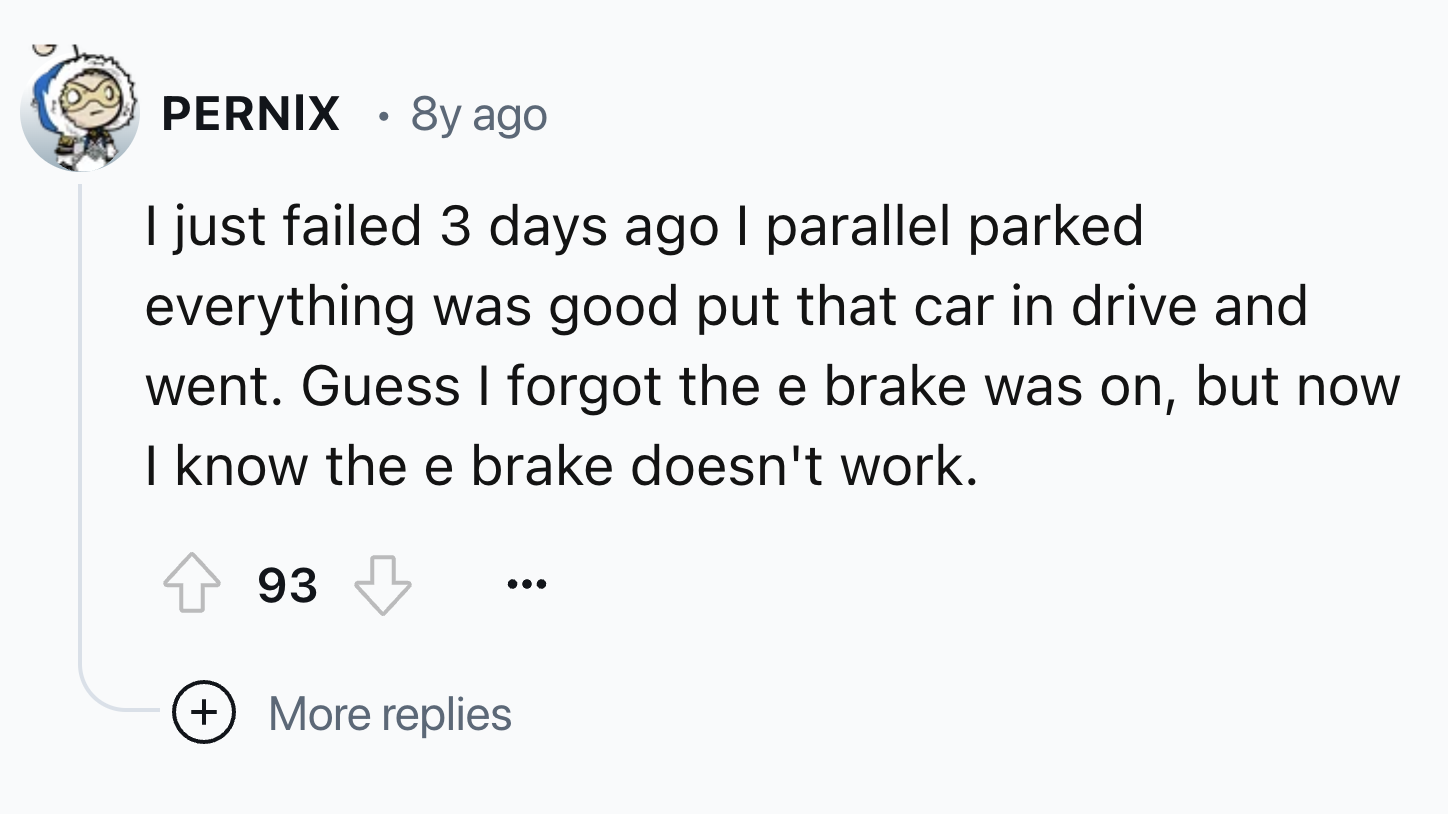 screenshot - Pernix 8y ago I just failed 3 days ago I parallel parked everything was good put that car in drive and went. Guess I forgot the e brake was on, but now I know the e brake doesn't work. 93 More replies